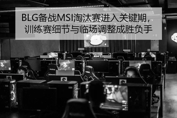 BLG备战MSI淘汰赛进入关键期，训练赛细节与临场调整成胜负手