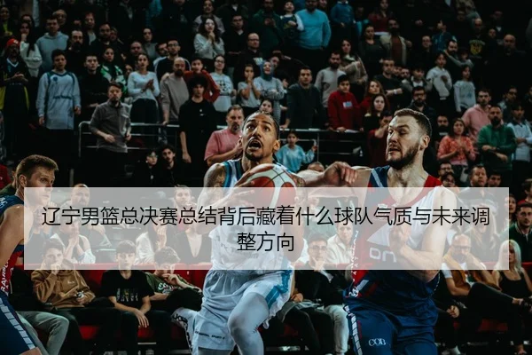辽宁男篮总决赛总结背后藏着什么球队气质与未来调整方向