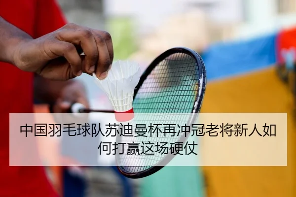 中国羽毛球队苏迪曼杯再冲冠老将新人如何打赢这场硬仗